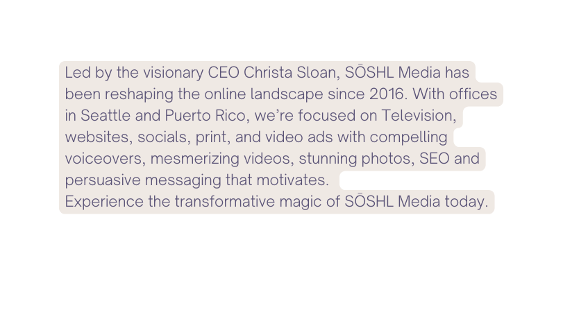 Led by the visionary CEO Christa Sloan SŌSHL Media has been reshaping the online landscape since 2016 With offices in Seattle and Puerto Rico we re focused on Television websites socials print and video ads with compelling voiceovers mesmerizing videos stunning photos SEO and persuasive messaging that motivates Experience the transformative magic of SŌSHL Media today